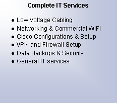 Text Box: Complete IT ServicesLow Voltage CablingNetworking & Commercial WIFICisco Configurations & SetupVPN and Firewall SetupData Backups & SecurityGeneral IT services
